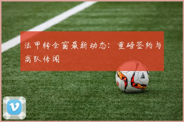 法甲转会窗最新动态:重磅签约与离队传闻