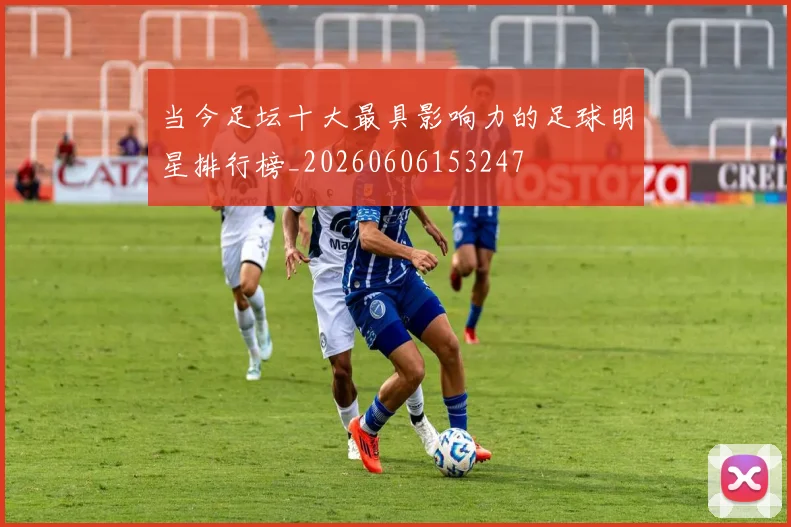 当今足坛十大最具影响力的足球明星排行榜_20260606153247