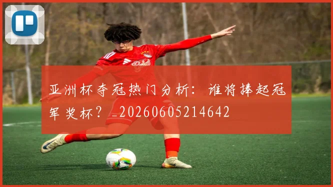 亚洲杯夺冠热门分析：谁将捧起冠军奖杯？_20260605214642