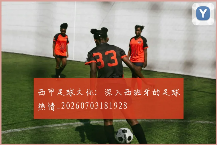 西甲足球文化：深入西班牙的足球热情_20260703181928