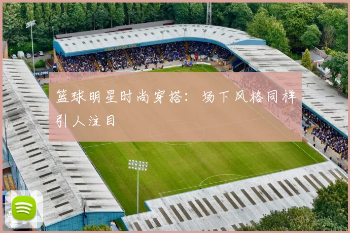 篮球明星时尚穿搭：场下风格同样引人注目