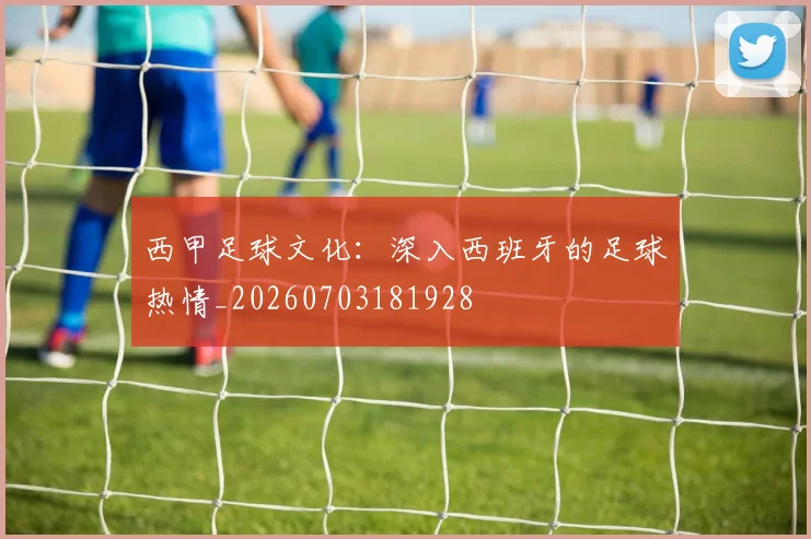 西甲足球文化：深入西班牙的足球热情_20260703181928