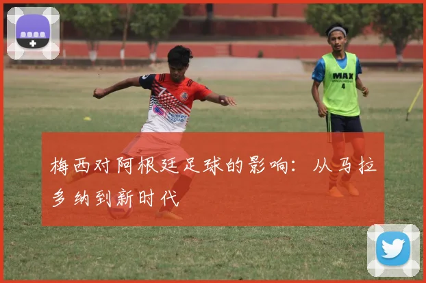 梅西对阿根廷足球的影响:从马拉多纳到新时代