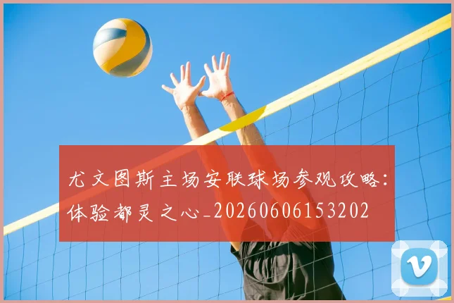 尤文图斯主场安联球场参观攻略:体验都灵之心_20260606153202